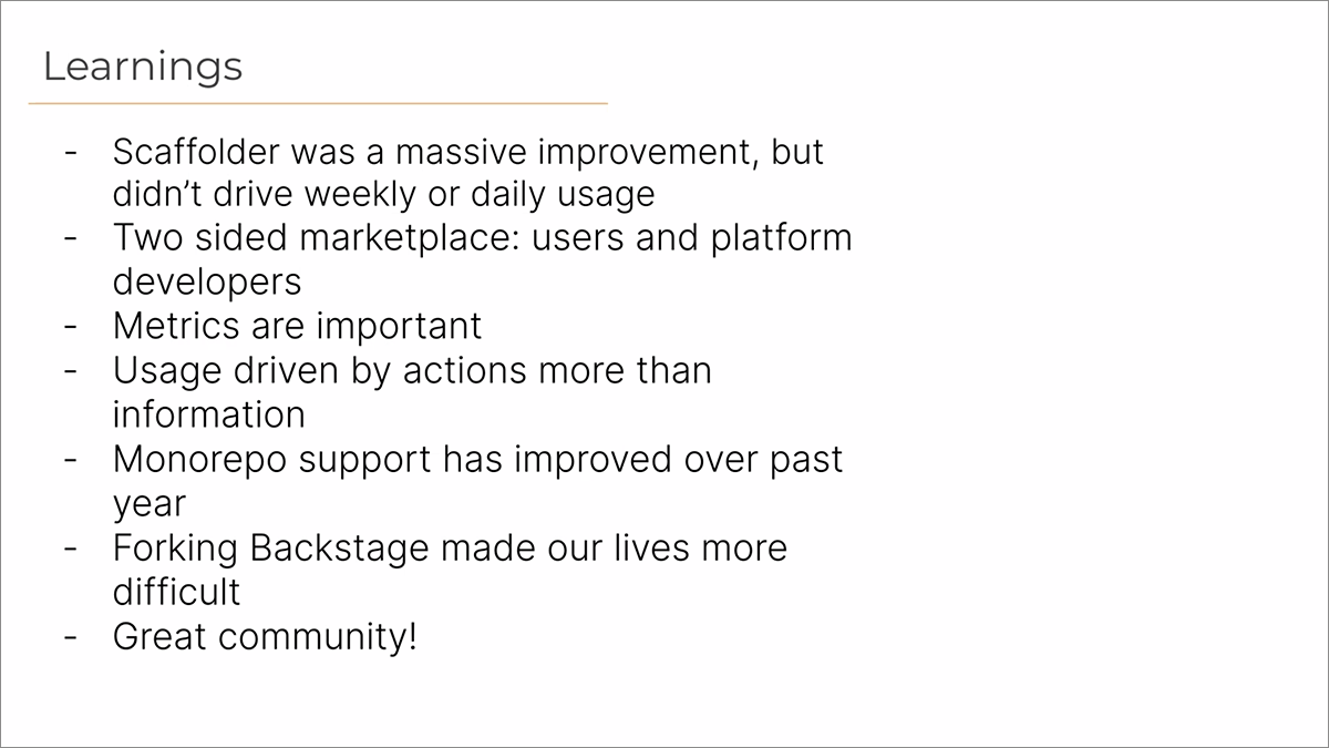 Learnings: Scaffolder was a massive improvement, but didn't drive weekly or daily usage; Two sided marketplace: users and platform developers; Metrics are important, Usage driven by actions more than information; Monorepo support has improved over past year, Forking Backstage made our lives more difficult; Great community!
